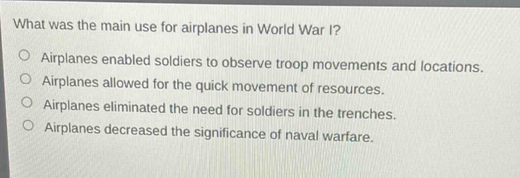what was the main use for airplanes in world war i?\no airplanes enabled soldiers to observe troop movements and locations.\no airplanes allowed for the quick movement of resources.\no airplanes eliminated the need for soldiers in the trenches.\no airplanes decreased the significance of naval warfare.