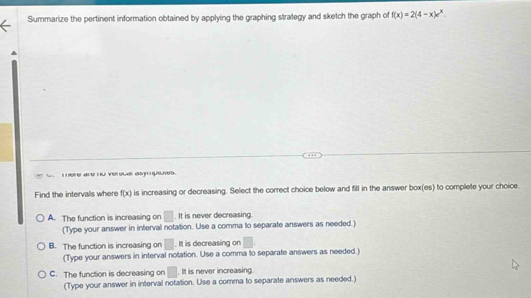 summarize the pertinent information obtained by applying the graphing strategy and sketch the graph of f(x)=2(4 - x)e^x. find the intervals where f(x) is increasing or decreasing. select the correct choice below and fill in the answer box(es) to complete your choice. a. the function is increasing on. it is never decreasing. (type your answer in interval notation. use a comma to separate answers as needed.) b. the function is increasing on. it is decreasing on. (type your answers in interval notation. use a comma to separate answers as needed.) c. the function is decreasing on. it is never increasing. (type your answer in interval notation. use a comma to separate answers as needed.)