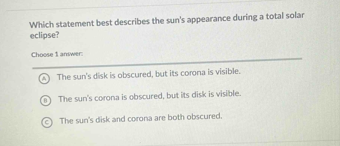 which statement best describes the suns appearance during a total solar eclipse? choose 1 answer: a the suns disk is obscured, but its corona is visible. b the suns corona is obscured, but its disk is visible. c the suns disk and corona are both obscured.
