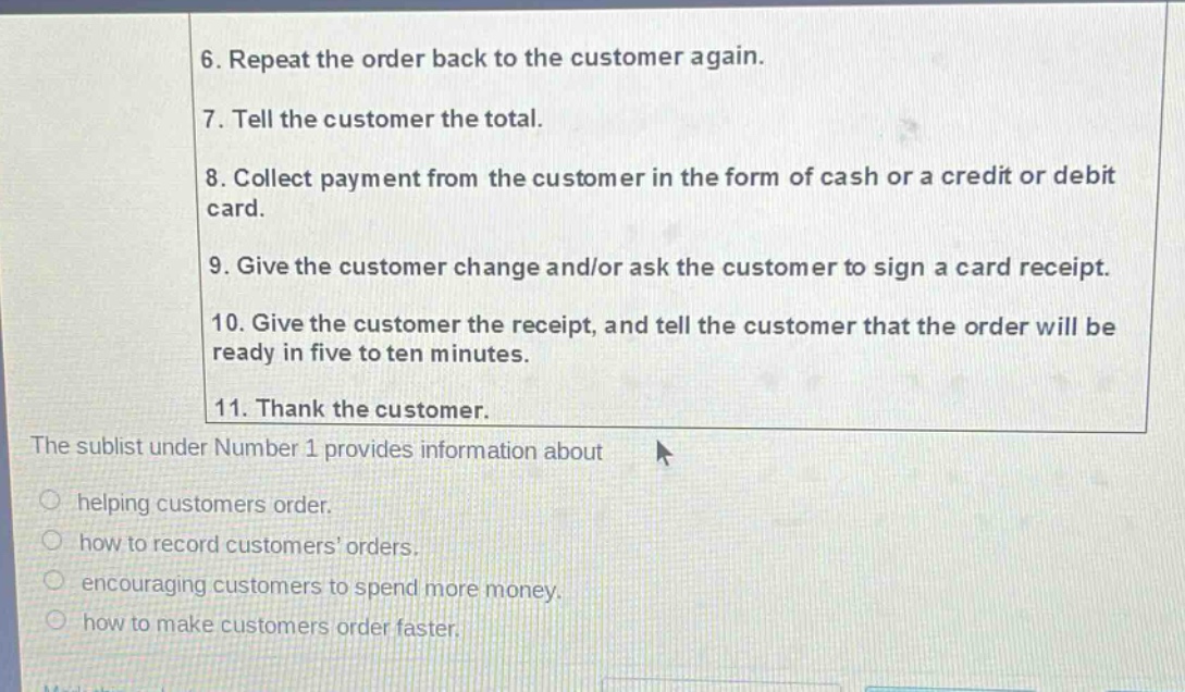 6. repeat the order back to the customer again. 7. tell the customer the total. 8. collect payment from the customer in the form of cash or a credit or debit card. 9. give the customer change and/or ask the customer to sign a card receipt. 10. give the customer the receipt, and tell the customer that the order will be ready in five to ten minutes. 11. thank the customer. the sublist under number 1 provides information about helping customers order. how to record customers orders. encouraging customers to spend more money. how to make customers order faster.