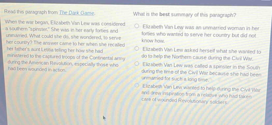 read this paragraph from the dark game. when the war began, elizabeth van lew was considered a southern \spinster.\ she was in her early forties and unmarried. what could she do, she wondered, to serve her country? the answer came to her when she recalled her fathers aunt letitia telling her how she had ministered to the captured troops of the continental army during the american revolution, especially those who had been wounded in action. what is the best summary of this paragraph? elizabeth van lew was an unmarried woman in her forties who wanted to serve her country but did not know how. elizabeth van lew asked herself what she wanted to do to help the northern cause during the civil war. elizabeth van lew was called a spinster in the south during the time of the civil war because she had been unmarried for such a long time. elizabeth van lew wanted to help during the civil war and drew inspiration from a relative who had taken care of wounded revolutionary soldiers.