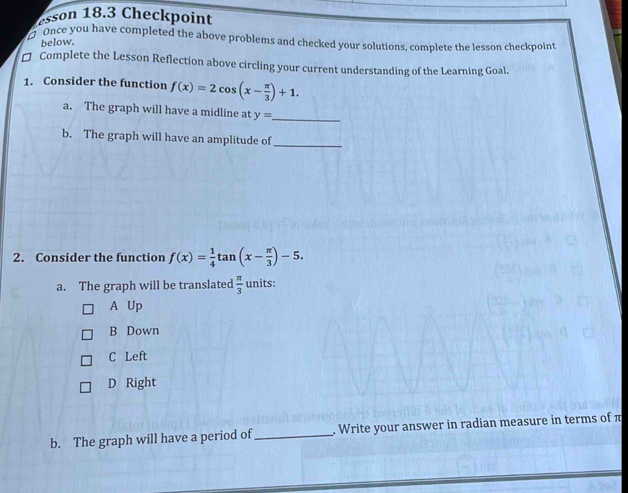 lesson 18.3 checkpoint\nonce you have completed the above problems and checked your solutions, complete the lesson checkpoint below.\ncomplete the lesson reflection above circling your current understanding of the learning goal.\n1. consider the function f(x)=2cos(x - π/3)+1.\na. the graph will have a midline at y = \n b. the graph will have an amplitude of \n2. consider the function f(x)=1/4tan(x - π/3)-5.\na. the graph will be translated π/3 units:\n□ a up\n□ b down\n□ c left\n□ d right\nb. the graph will have a period of. write your answer in radian measure in terms of π
