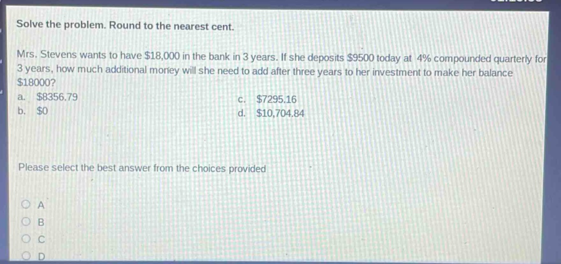 solve the problem. round to the nearest cent. mrs. stevens wants to have $18,000 in the bank in 3 years. if she deposits $9500 today at 4% compounded quarterly for 3 years, how much additional money will she need to add after three years to her investment to make her balance $18000? a. $8356.79 c. $7295.16 b. $0 d. $10,704.84 please select the best answer from the choices provided