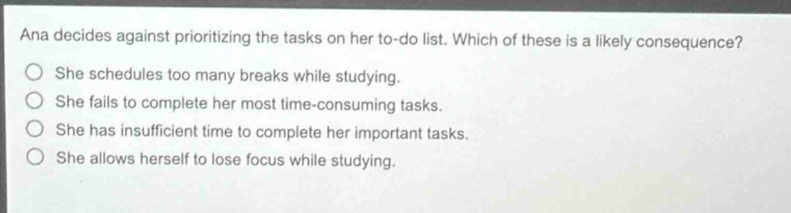 ana decides against prioritizing the tasks on her to - do list. which of these is a likely consequence? she schedules too many breaks while studying. she fails to complete her most time - consuming tasks. she has insufficient time to complete her important tasks. she allows herself to lose focus while studying.