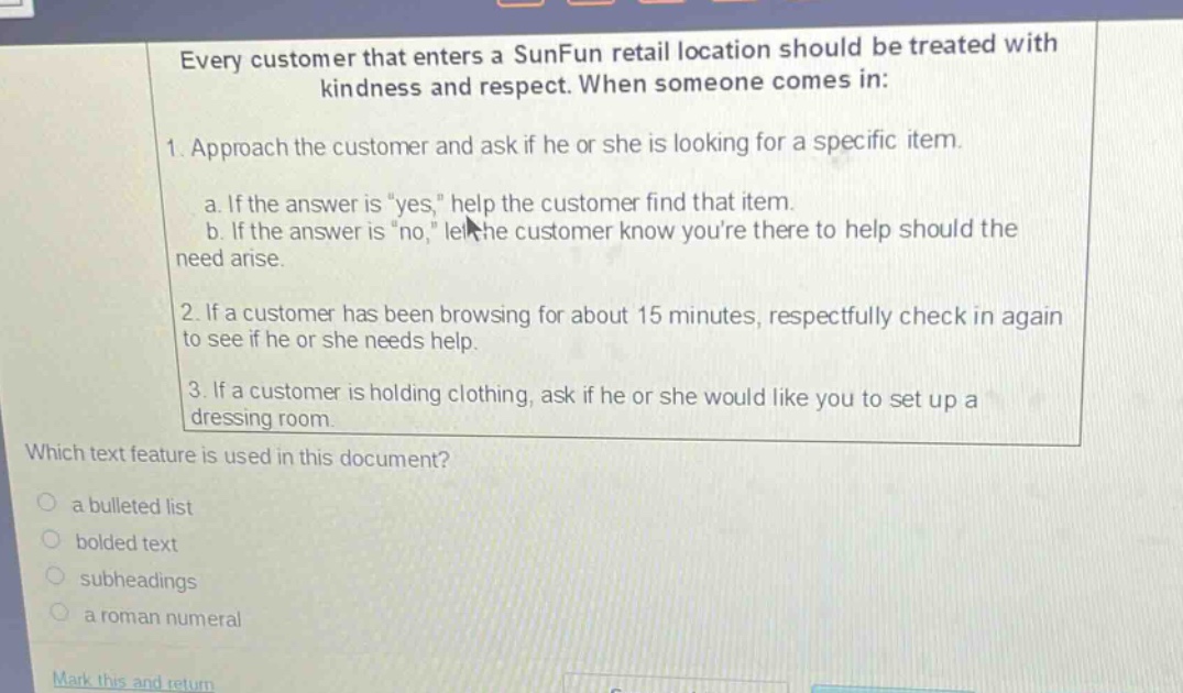 every customer that enters a sunfun retail location should be treated with kindness and respect. when someone comes in: 1. approach the customer and ask if he or she is looking for a specific item. a. if the answer is \yes,\ help the customer find that item. b. if the answer is \no,\ let the customer know youre there to help should the need arise. 2. if a customer has been browsing for about 15 minutes, respectfully check in again to see if he or she needs help. 3. if a customer is holding clothing, ask if he or she would like you to set up a dressing room. which text feature is used in this document? a bulleted list bolded text subheadings a roman numeral