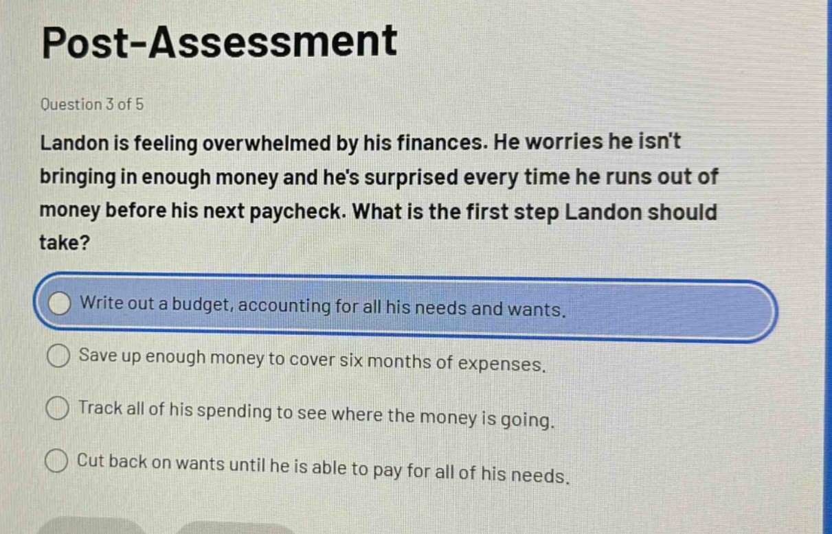 post - assessment\nquestion 3 of 5\nlandon is feeling overwhelmed by his finances. he worries he isnt bringing in enough money and hes surprised every time he runs out of money before his next paycheck. what is the first step landon should take?\nwrite out a budget, accounting for all his needs and wants.\nsave up enough money to cover six months of expenses.\ntrack all of his spending to see where the money is going.\ncut back on wants until he is able to pay for all of his needs.