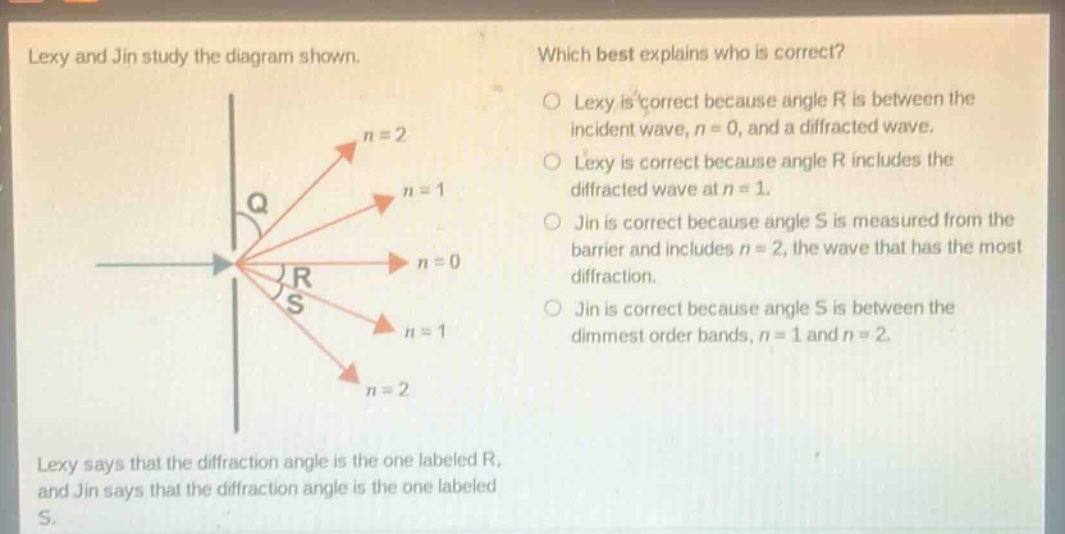 lexy and jin study the diagram shown. lexy says that the diffraction angle is the one labeled r, and jin says that the diffraction angle is the one labeled s. which best explains who is correct? lexy is correct because angle r is between the incident wave, n = 0, and a diffracted wave. lexy is correct because angle r includes the diffracted wave at n = 1. jin is correct because angle s is measured from the barrier and includes n = 2, the wave that has the most diffraction. jin is correct because angle s is between the dimmest order bands, n = 1 and n = 2.