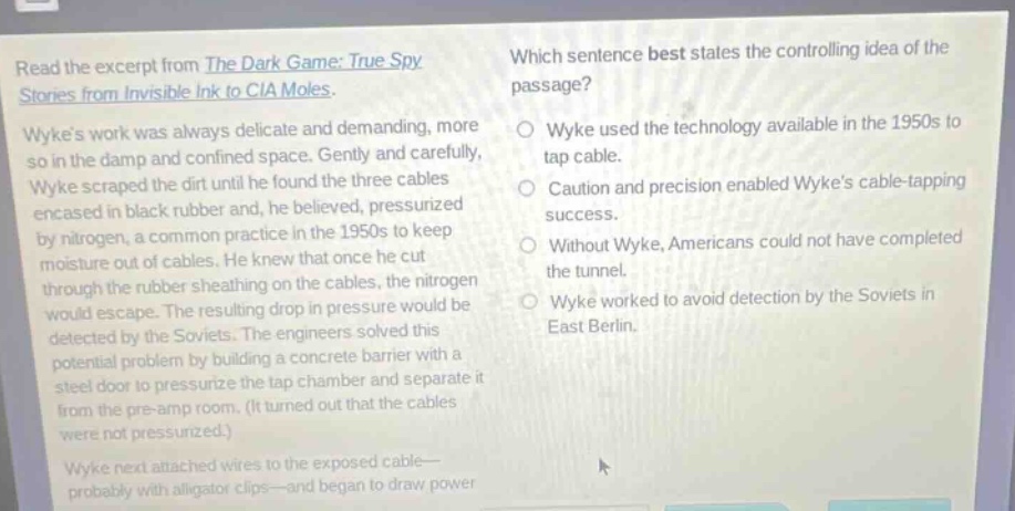 read the excerpt from the dark game: true spy stories from invisible ink to cia moles. wykes work was always delicate and demanding, more so in the damp and confined space. gently and carefully, wyke scraped the dirt until he found the three cables encased in black rubber and, he believed, pressurized by nitrogen, a common practice in the 1950s to keep moisture out of cables. he knew that once he cut through the rubber sheathing on the cables, the nitrogen would escape. the resulting drop in pressure would be detected by the soviets. the engineers solved this potential problem by building a concrete barrier with a steel door to pressurize the tap chamber and separate it from the pre - amp room. (it turned out that the cables were not pressurized.) wyke next attached wires to the exposed cable— probably with alligator clips—and began to draw power. which sentence best states the controlling idea of the passage? wyke used the technology available in the 1950s to tap cable. caution and precision enabled wykes cable - tapping success. without wyke, americans could not have completed the tunnel. wyke worked to avoid detection by the soviets in east berlin.