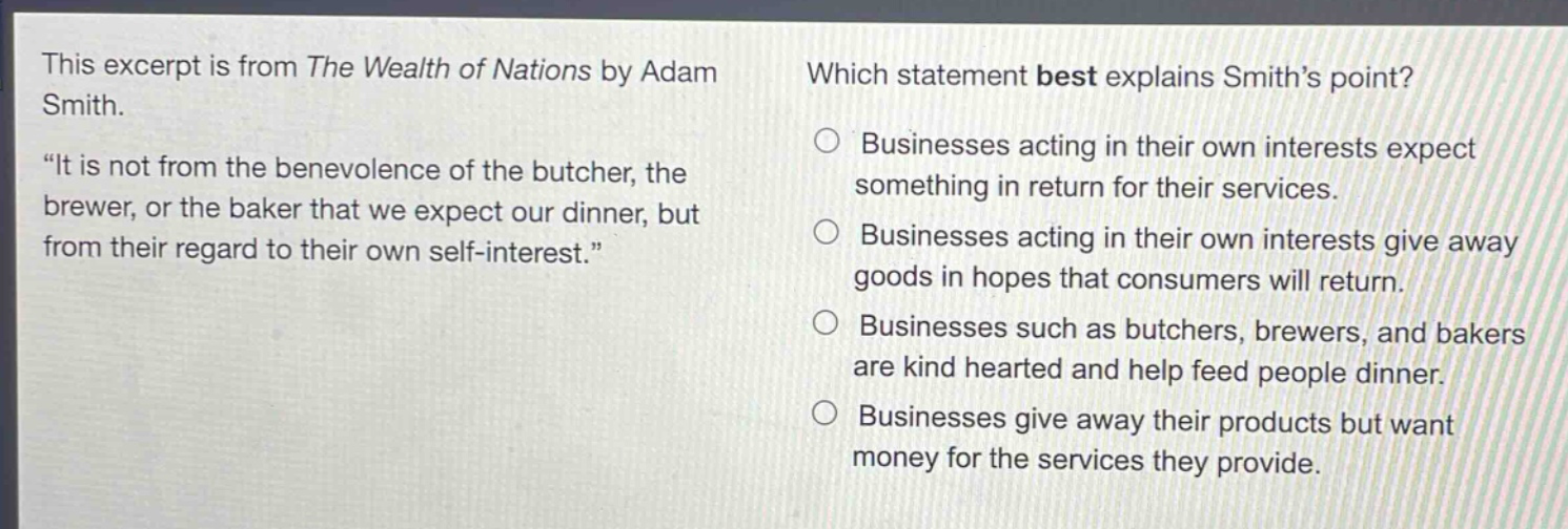 this excerpt is from the wealth of nations by adam smith. \it is not from the benevolence of the butcher, the brewer, or the baker that we expect our dinner, but from their regard to their own self - interest.\ which statement best explains smiths point? businesses acting in their own interests expect something in return for their services. businesses acting in their own interests give away goods in hopes that consumers will return. businesses such as butchers, brewers, and bakers are kind hearted and help feed people dinner. businesses give away their products but want money for the services they provide.