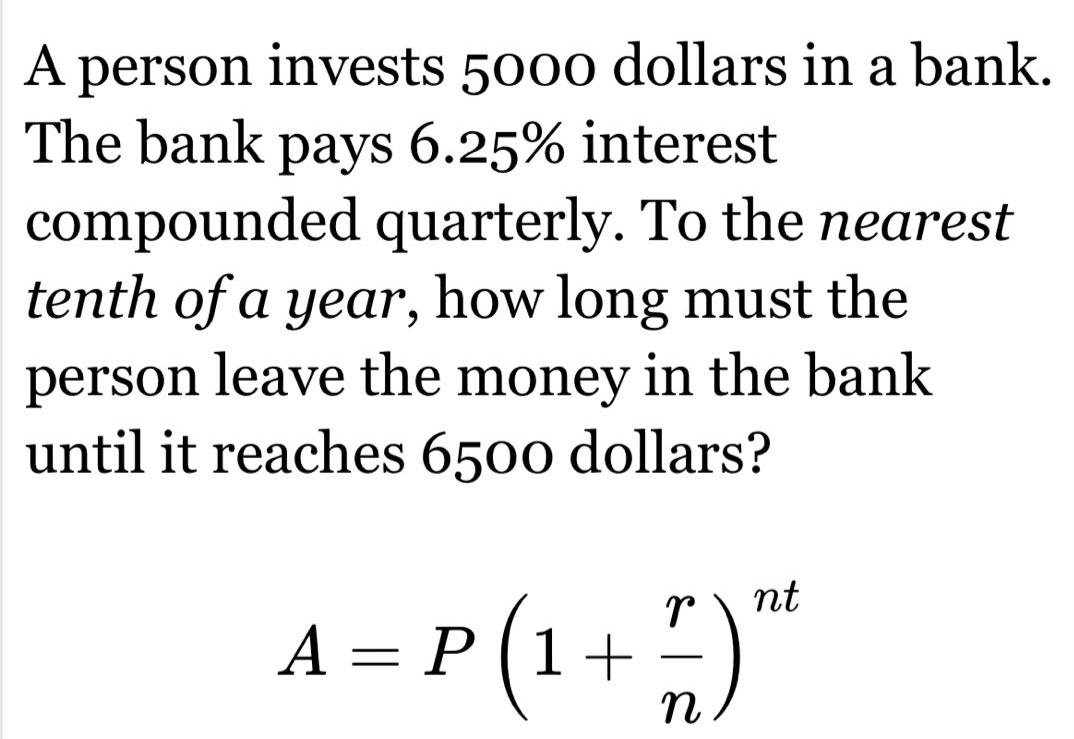 a person invests 5000 dollars in a bank. the bank pays 6.25% interest compounded quarterly. to the nearest tenth of a year, how long must the person leave the money in the bank until it reaches 6500 dollars? a = p (1 + r/n)^nt