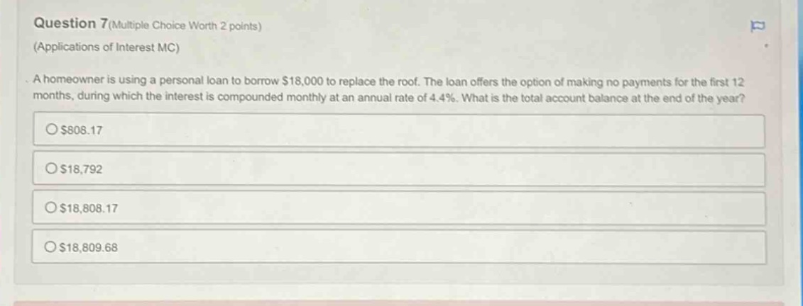 question 7(multiple choice worth 2 points) (applications of interest mc) a homeowner is using a personal loan to borrow $18,000 to replace the roof. the loan offers the option of making no payments for the first 12 months, during which the interest is compounded monthly at an annual rate of 4.4%. what is the total account balance at the end of the year? $808.17 $18,792 $18,808.17 $18,809.68