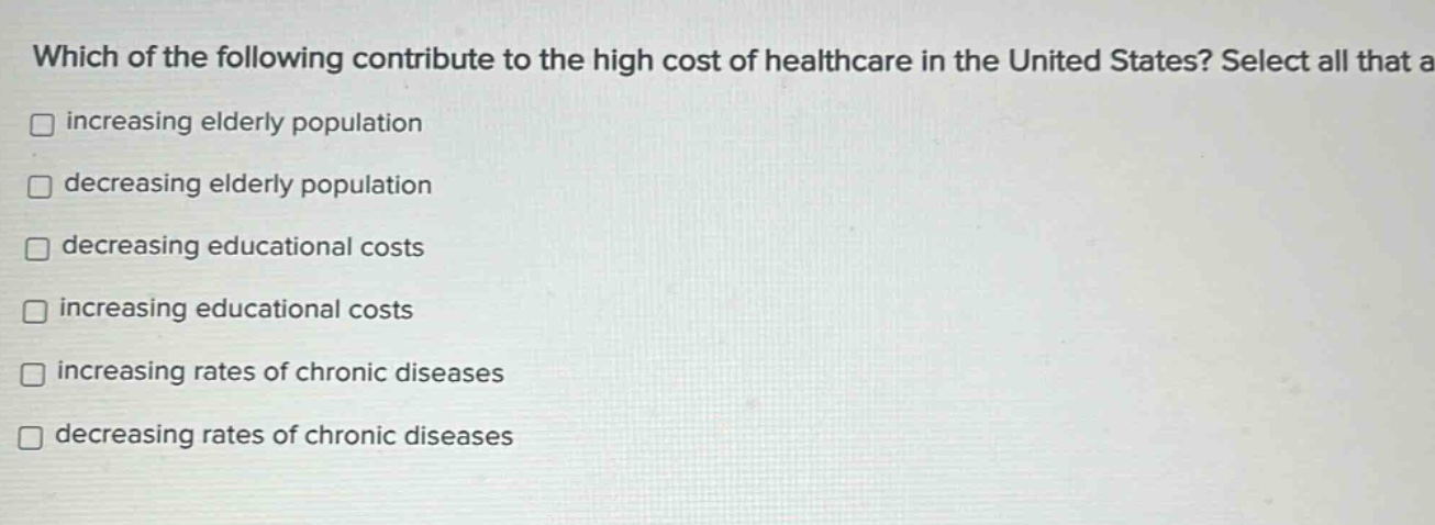 which of the following contribute to the high cost of healthcare in the united states? select all that a increasing elderly population decreasing elderly population decreasing educational costs increasing educational costs increasing rates of chronic diseases decreasing rates of chronic diseases
