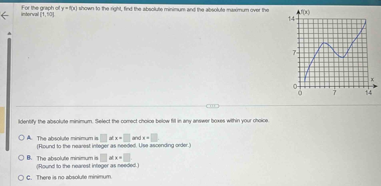 for the graph of y = f(x) shown to the right, find the absolute minimum and the absolute maximum over the interval 1,10. identify the absolute minimum. select the correct choice below fill in any answer boxes within your choice. a. the absolute minimum is at x = and x =. (round to the nearest integer as needed. use ascending order.) b. the absolute minimum is at x =. (round to the nearest integer as needed.) c. there is no absolute minimum.