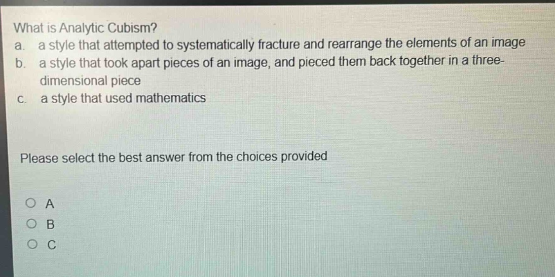 what is analytic cubism? a. a style that attempted to systematically fracture and rearrange the elements of an image b. a style that took apart pieces of an image, and pieced them back together in a three - dimensional piece c. a style that used mathematics please select the best answer from the choices provided a b c