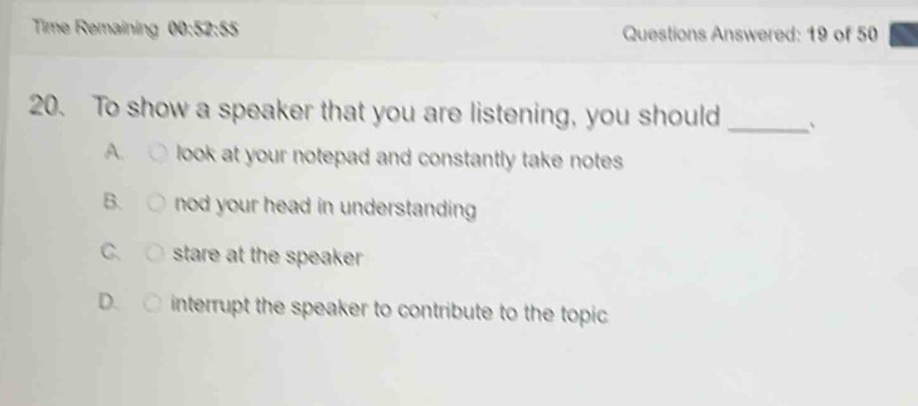 time remaining 00:52:55 questions answered: 19 of 50 20. to show a speaker that you are listening, you should _____. a. look at your notepad and constantly take notes b. nod your head in understanding c. stare at the speaker d. interrupt the speaker to contribute to the topic