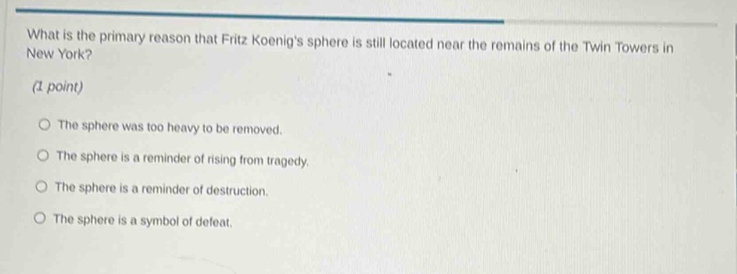 what is the primary reason that fritz koenigs sphere is still located near the remains of the twin towers in new york? (1 point) the sphere was too heavy to be removed. the sphere is a reminder of rising from tragedy. the sphere is a reminder of destruction. the sphere is a symbol of defeat.