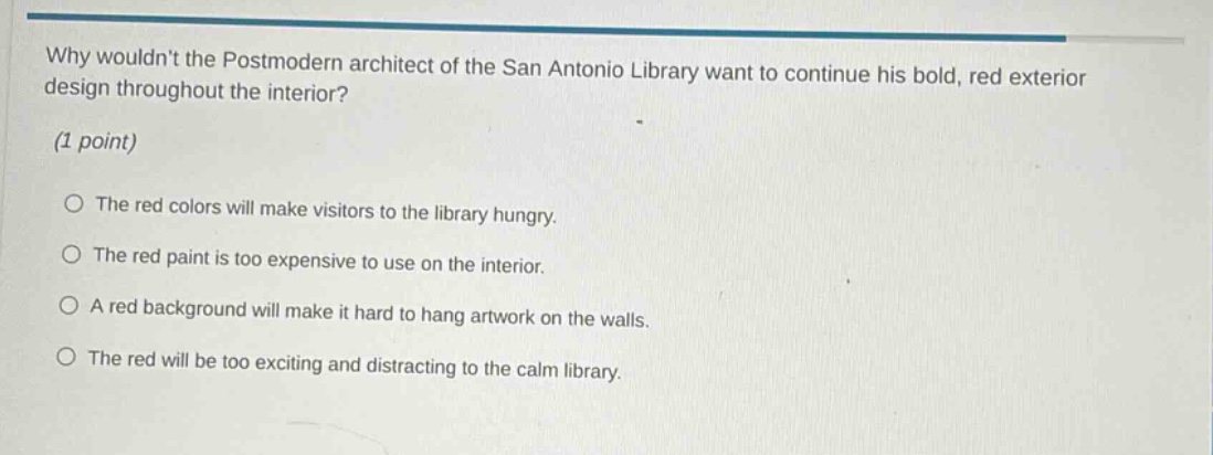 why wouldnt the postmodern architect of the san antonio library want to continue his bold, red exterior design throughout the interior? (1 point) the red colors will make visitors to the library hungry. the red paint is too expensive to use on the interior. a red background will make it hard to hang artwork on the walls. the red will be too exciting and distracting to the calm library.