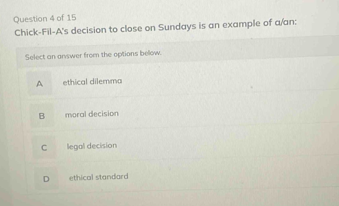 question 4 of 15 chick - fil - as decision to close on sundays is an example of a/an: select an answer from the options below. a ethical dilemma b moral decision c legal decision d ethical standard