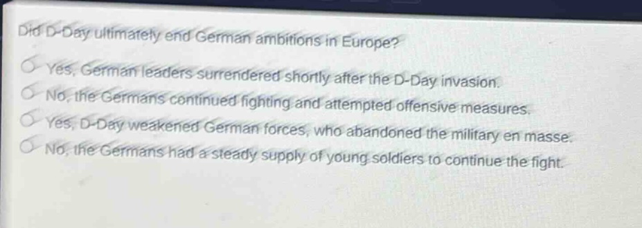 did d - day ultimately end german ambitions in europe?\nyes, german leaders surrendered shortly after the d - day invasion.\nno, the germans continued fighting and attempted offensive measures.\nyes, d - day weakened german forces, who abandoned the military en masse.\nno, the germans had a steady supply of young soldiers to continue the fight.