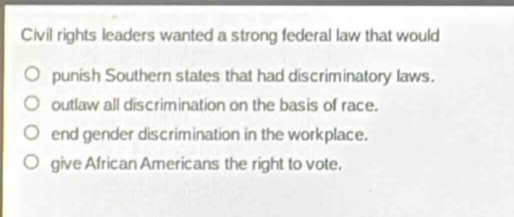 civil rights leaders wanted a strong federal law that would\no punish southern states that had discriminatory laws.\no outlaw all discrimination on the basis of race.\no end gender discrimination in the workplace.\no give african americans the right to vote.