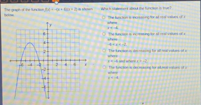the graph of the function f(x)=-(x + 6)(x + 2) is shown below. which statement about the function is true? the function is increasing for all real values of x where x < -4. the function is increasing for all real values of x where -6 < x < -2. the function is decreasing for all real values of x where x < -6 and where x > -2. the function is decreasing for all real values of x where x < -4.