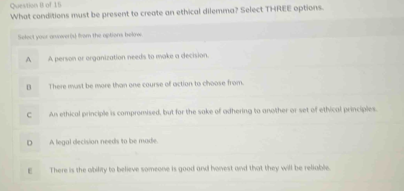 question 8 of 15 what conditions must be present to create an ethical dilemma? select three options. select your answer(s) from the options below. a a person or organization needs to make a decision. b there must be more than one course of action to choose from. c an ethical principle is compromised, but for the sake of adhering to another or set of ethical principles. d a legal decision needs to be made. e there is the ability to believe someone is good and honest and that they will be reliable.