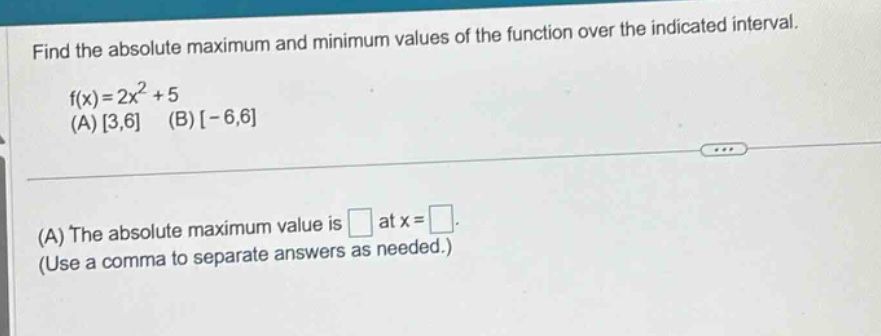 find the absolute maximum and minimum values of the function over the indicated interval. f(x)=2x^2 + 5 (a) 3,6 (b) -6,6 (a) the absolute maximum value is at x = (use a comma to separate answers as needed.)