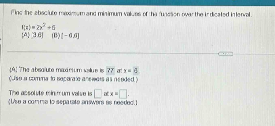 find the absolute maximum and minimum values of the function over the indicated interval. f(x)=2x^2 + 5 (a) 3,6 (b) -6,6 (a) the absolute maximum value is 77 at x = 6. (use a comma to separate answers as needed.) the absolute minimum value is at x = . (use a comma to separate answers as needed.)