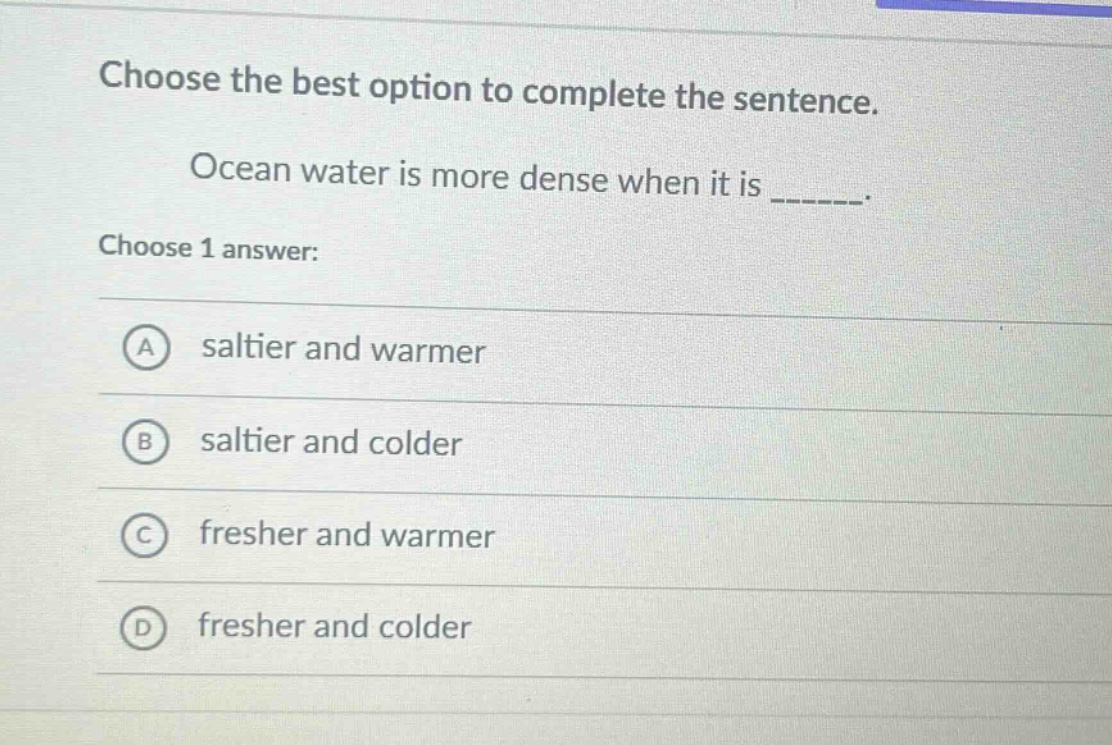 choose the best option to complete the sentence. ocean water is more dense when it is ______. choose 1 answer: a saltier and warmer b saltier and colder c fresher and warmer d fresher and colder