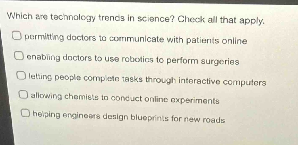 which are technology trends in science? check all that apply. permitting doctors to communicate with patients online enabling doctors to use robotics to perform surgeries letting people complete tasks through interactive computers allowing chemists to conduct online experiments helping engineers design blueprints for new roads