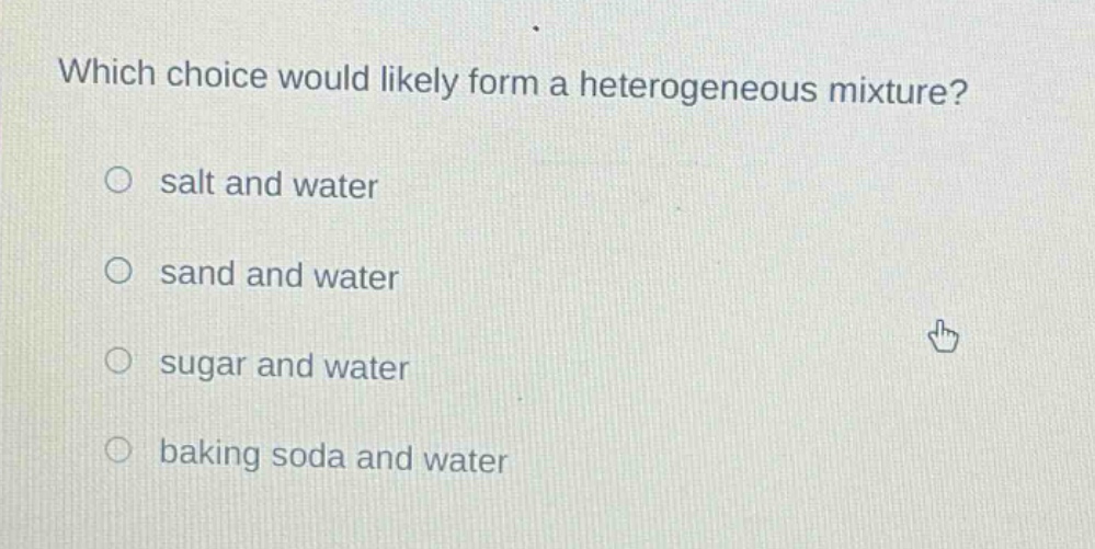 which choice would likely form a heterogeneous mixture?\no salt and water\no sand and water\no sugar and water\no baking soda and water
