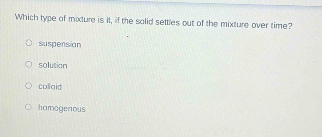 which type of mixture is it, if the solid settles out of the mixture over time?\no suspension\no solution\no colloid\no homogenous