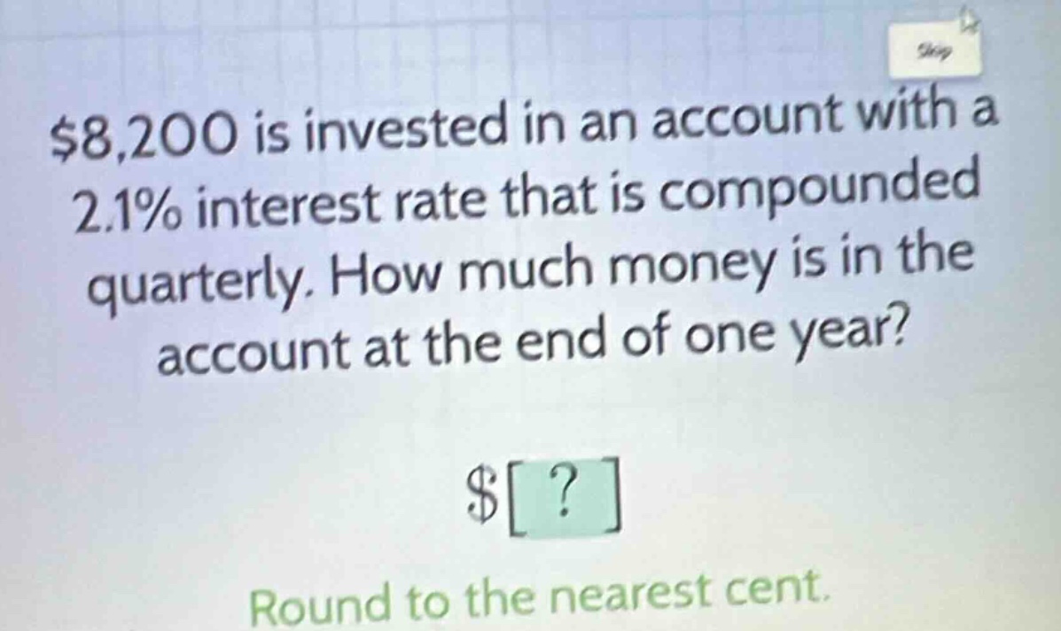 $8,200 is invested in an account with a 2.1% interest rate that is compounded quarterly. how much money is in the account at the end of one year? round to the nearest cent.
