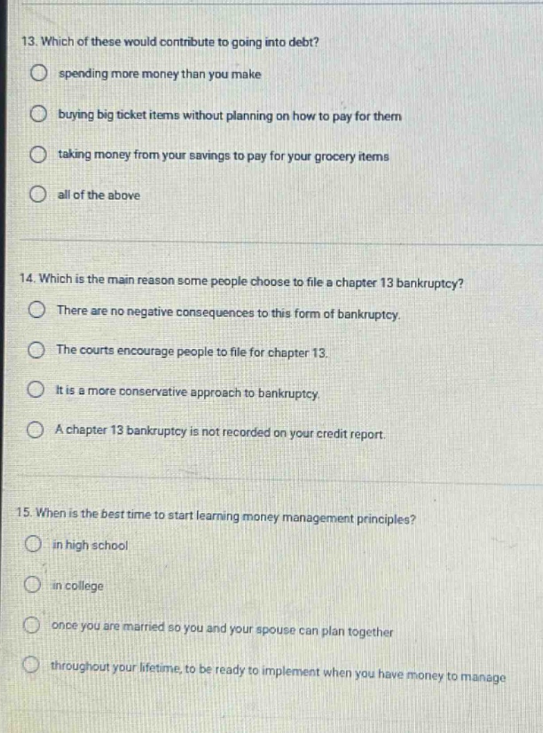 13. which of these would contribute to going into debt? spending more money than you make buying big ticket items without planning on how to pay for them taking money from your savings to pay for your grocery items all of the above 14. which is the main reason some people choose to file a chapter 13 bankruptcy? there are no negative consequences to this form of bankruptcy. the courts encourage people to file for chapter 13. it is a more conservative approach to bankruptcy. a chapter 13 bankruptcy is not recorded on your credit report. 15. when is the best time to start learning money management principles? in high school in college once you are married so you and your spouse can plan together throughout your lifetime, to be ready to implement when you have money to manage