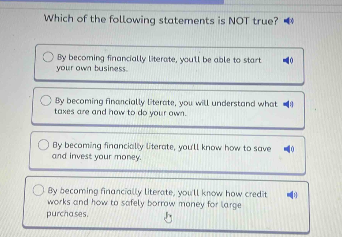 which of the following statements is not true? by becoming financially literate, youll be able to start your own business. by becoming financially literate, you will understand what taxes are and how to do your own. by becoming financially literate, youll know how to save and invest your money. by becoming financially literate, youll know how credit works and how to safely borrow money for large purchases.