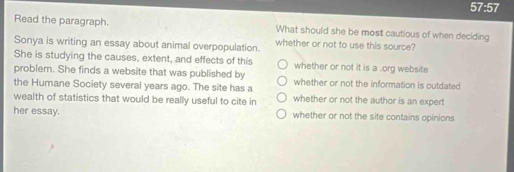 read the paragraph. sonya is writing an essay about animal overpopulation. she is studying the causes, extent, and effects of this problem. she finds a website that was published by the humane society several years ago. the site has a wealth of statistics that would be really useful to cite in her essay. what should she be most cautious of when deciding whether or not to use this source? whether or not it is a .org website whether or not the information is outdated whether or not the author is an expert whether or not the site contains opinions