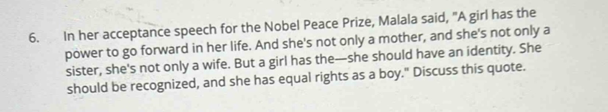6. in her acceptance speech for the nobel peace prize, malala said, a girl has the power to go forward in her life. and shes not only a mother, and shes not only a sister, shes not only a wife. but a girl has the - she should have an identity. she should be recognized, and she has equal rights as a boy. discuss this quote.