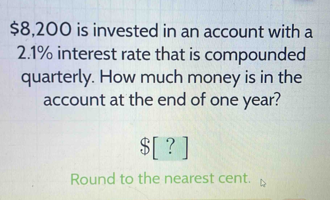 $8,200 is invested in an account with a 2.1% interest rate that is compounded quarterly. how much money is in the account at the end of one year? $? round to the nearest cent.