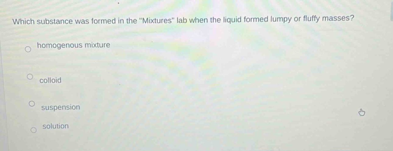 which substance was formed in the \mixtures\ lab when the liquid formed lumpy or fluffy masses?\nhomogenous mixture\ncolloid\nsuspension\nsolution