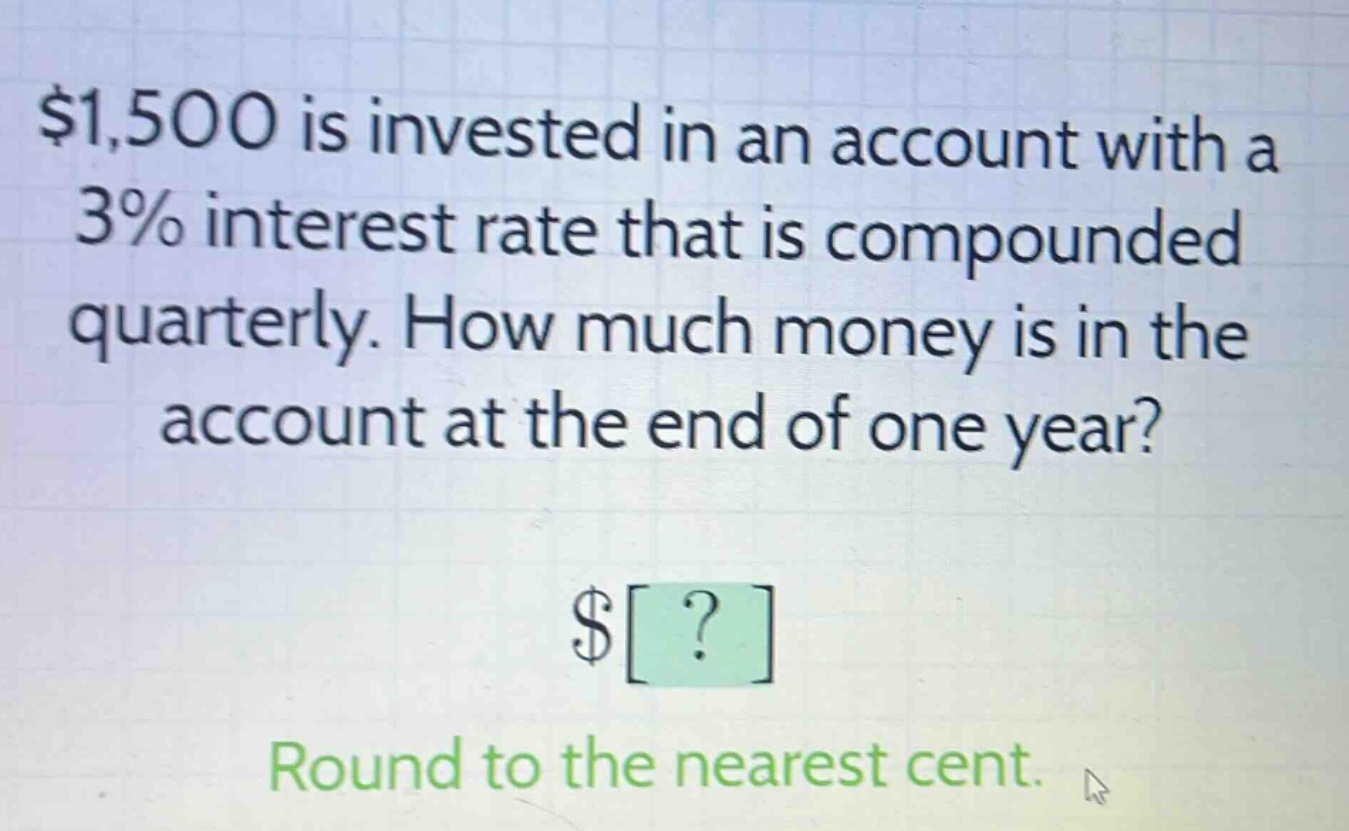 $1,500 is invested in an account with a 3% interest rate that is compounded quarterly. how much money is in the account at the end of one year? $? round to the nearest cent.