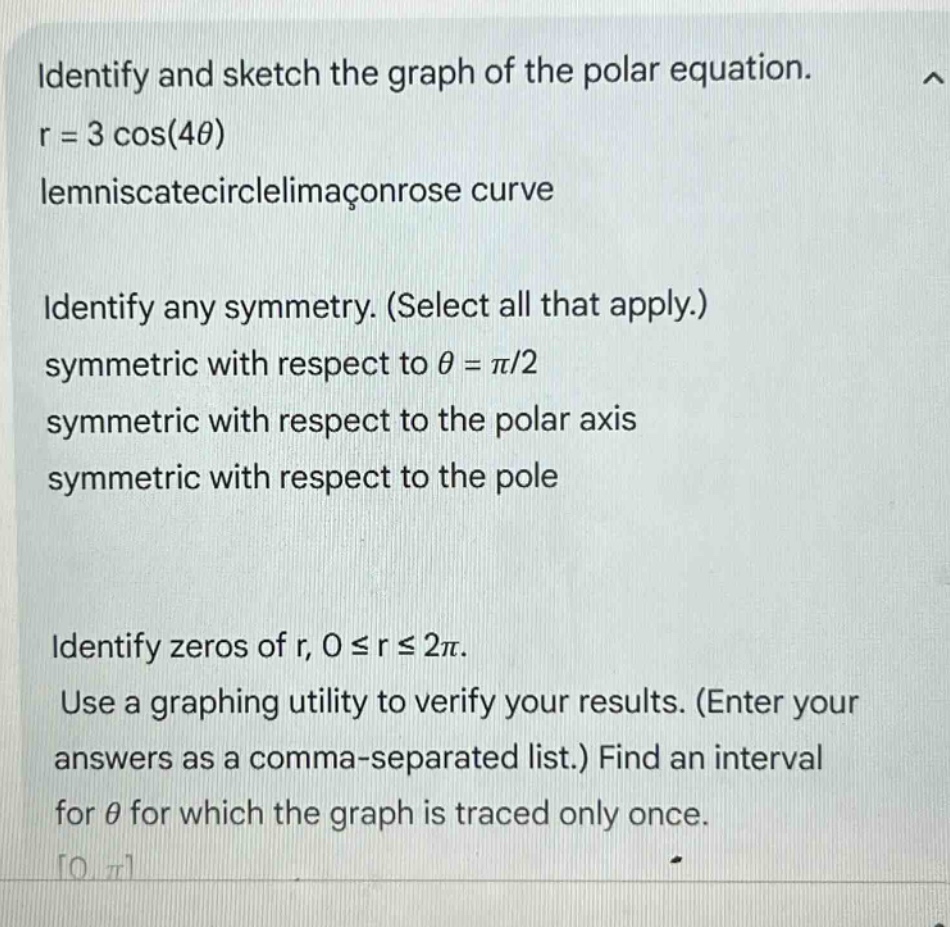 identify and sketch the graph of the polar equation. r = 3 cos(4θ) lemniscatecirclelimaconrose curve identify any symmetry. (select all that apply.) symmetric with respect to θ = π/2 symmetric with respect to the polar axis symmetric with respect to the pole identify zeros of r, 0 ≤ r ≤ 2π. use a graphing utility to verify your results. (enter your answers as a comma - separated list.) find an interval for θ for which the graph is traced only once. 0,π