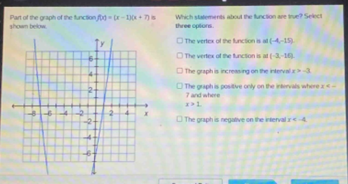 part of the graph of the function f(x)=(x - 1)(x + 7) is shown below. which statements about the function are true? select three options. the vertex of the function is at (-4,-15). the vertex of the function is at (-3,-16). the graph is increasing on the interval x > -3. the graph is positive only on the intervals where x < -7 and where x > 1. the graph is negative on the interval x < -4.