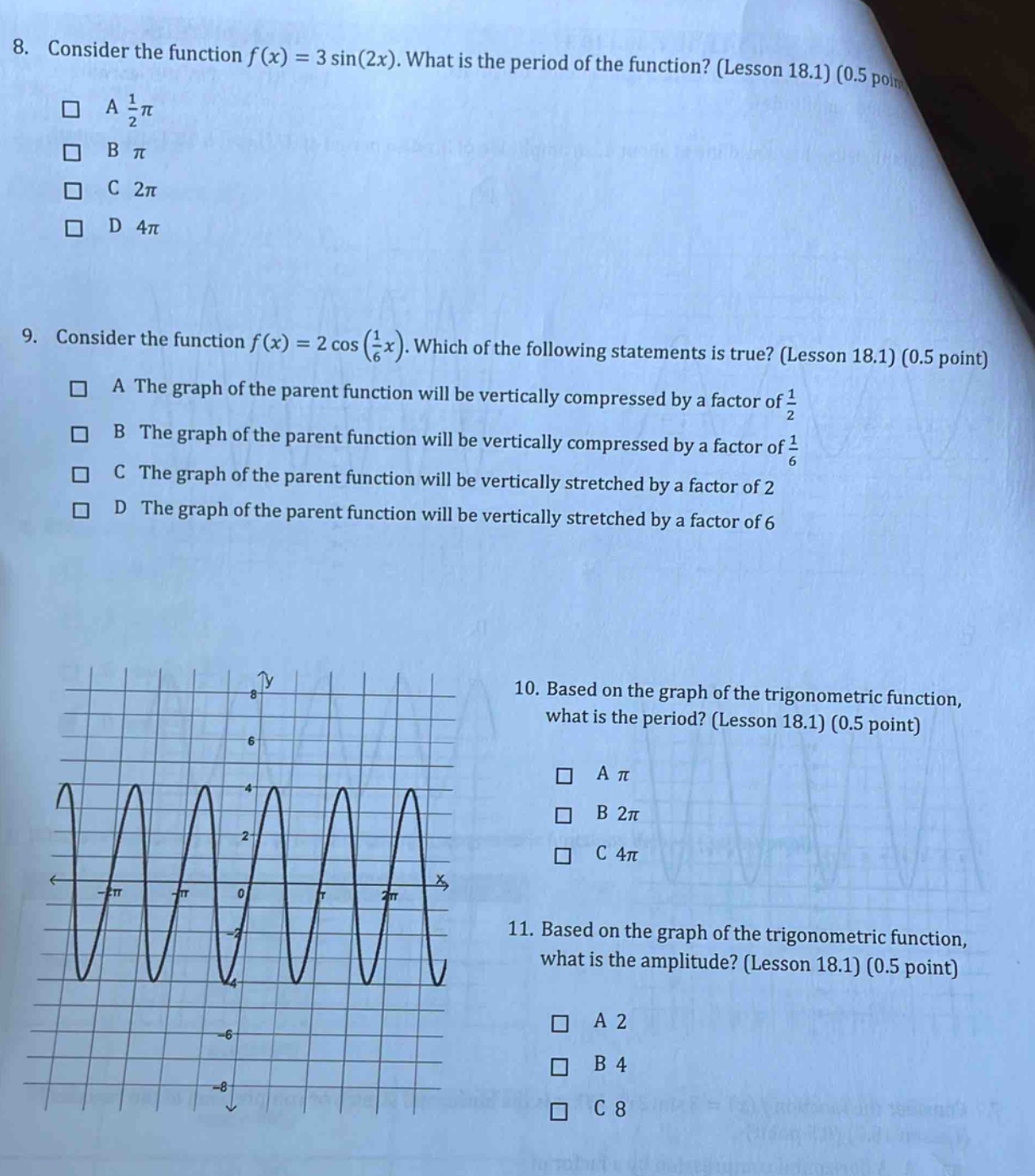 8. consider the function f(x) = 3 sin(2x). what is the period of the function? (lesson 18.1) (0.5 point) a 1/2π b π c 2π d 4π 9. consider the function f(x) = 2 cos(1/6x). which of the following statements is true? (lesson 18.1) (0.5 point) a the graph of the parent function will be vertically compressed by a factor of 1/2 b the graph of the parent function will be vertically compressed by a factor of 1/6 c the graph of the parent function will be vertically stretched by a factor of 2 d the graph of the parent function will be vertically stretched by a factor of 6 10. based on the graph of the trigonometric function, what is the period? (lesson 18.1) (0.5 point) a π b 2π c 4π 11. based on the graph of the trigonometric function, what is the amplitude? (lesson 18.1) (0.5 point) a 2 b 4 c 8