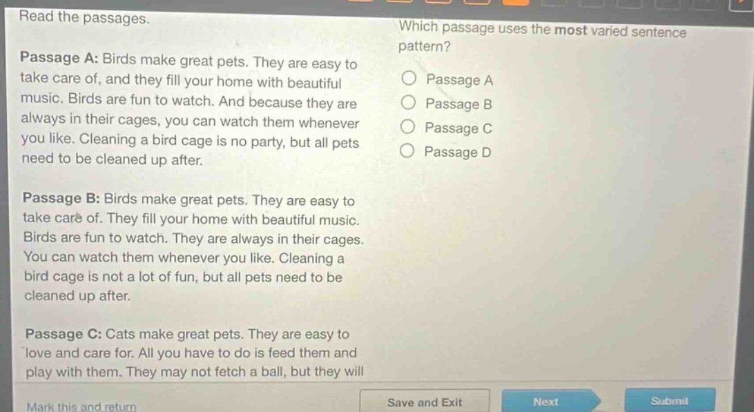 read the passages. which passage uses the most varied sentence pattern? passage a: birds make great pets. they are easy to take care of, and they fill your home with beautiful music. birds are fun to watch. and because they are always in their cages, you can watch them whenever you like. cleaning a bird cage is no party, but all pets need to be cleaned up after. passage b: birds make great pets. they are easy to take care of. they fill your home with beautiful music. birds are fun to watch. they are always in their cages. you can watch them whenever you like. cleaning a bird cage is not a lot of fun, but all pets need to be cleaned up after. passage c: cats make great pets. they are easy to love and care for. all you have to do is feed them and play with them. they may not fetch a ball, but they will