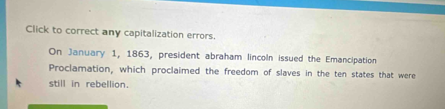 click to correct any capitalization errors. on january 1, 1863, president abraham lincoln issued the emancipation proclamation, which proclaimed the freedom of slaves in the ten states that were still in rebellion.