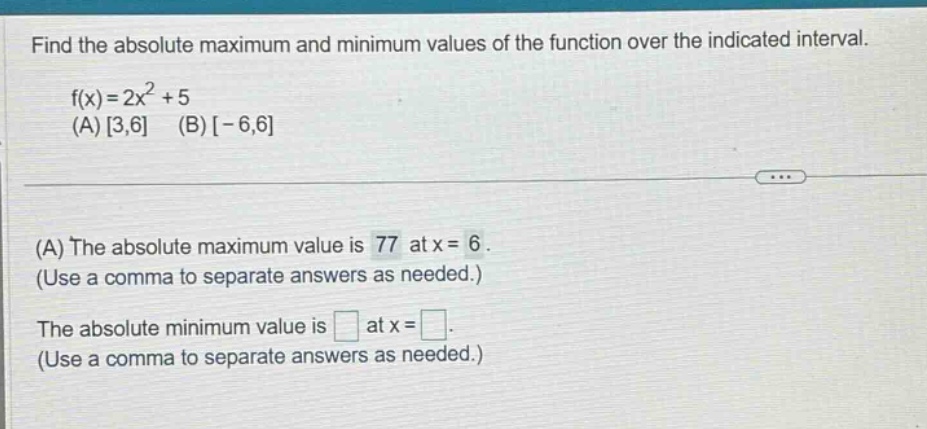 find the absolute maximum and minimum values of the function over the indicated interval. f(x)=2x^2 + 5 (a) 3,6 (b) -6,6 (a) the absolute maximum value is 77 at x = 6. (use a comma to separate answers as needed.) the absolute minimum value is at x =. (use a comma to separate answers as needed.)