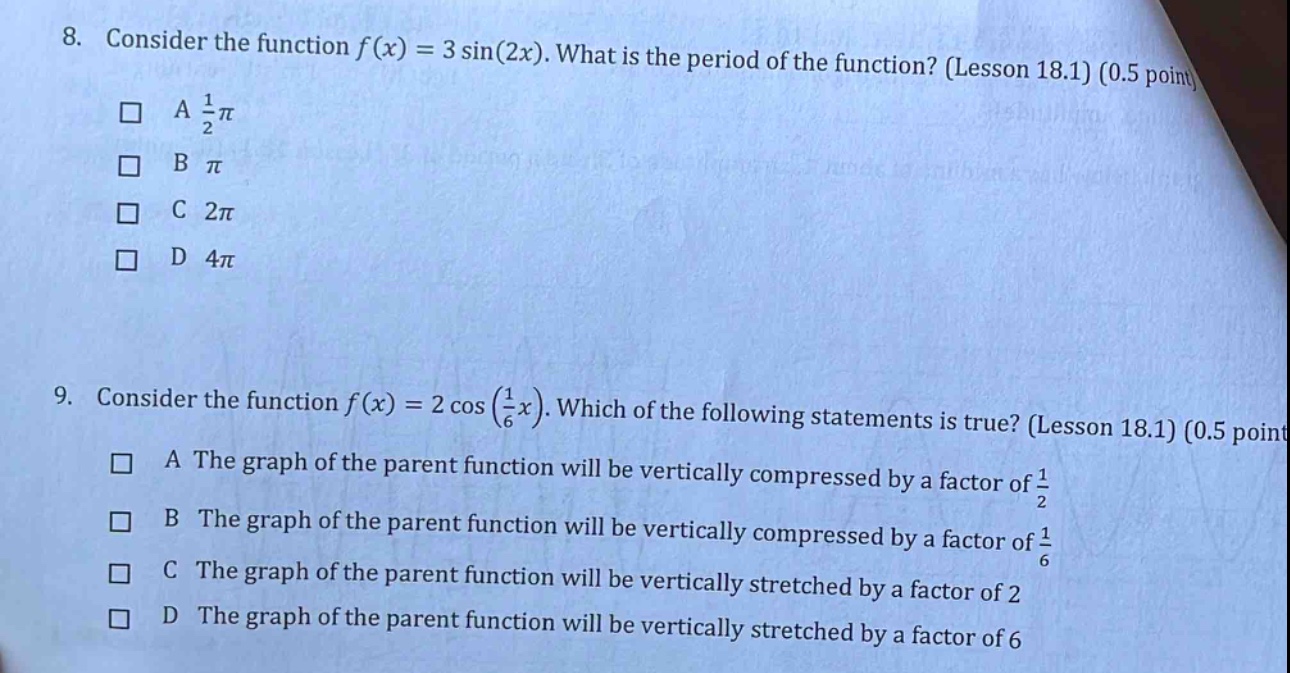 8. consider the function f(x) = 3 sin(2x). what is the period of the function? (lesson 18.1) (0.5 point) a 1/2π b π c 2π d 4π 9. consider the function f(x) = 2 cos(1/6x). which of the following statements is true? (lesson 18.1) (0.5 point) a the graph of the parent function will be vertically compressed by a factor of 1/2 b the graph of the parent function will be vertically compressed by a factor of 1/6 c the graph of the parent function will be vertically stretched by a factor of 2 d the graph of the parent function will be vertically stretched by a factor of 6