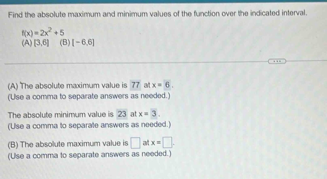 find the absolute maximum and minimum values of the function over the indicated interval. f(x)=2x^2 + 5 (a) 3,6 (b) -6,6 (a) the absolute maximum value is 77 at x = 6. (use a comma to separate answers as needed.) the absolute minimum value is 23 at x = 3. (use a comma to separate answers as needed.) (b) the absolute maximum value is at x = . (use a comma to separate answers as needed.)