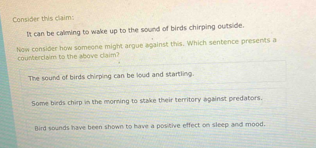 consider this claim: it can be calming to wake up to the sound of birds chirping outside. now consider how someone might argue against this. which sentence presents a counter - claim to the above claim? the sound of birds chirping can be loud and startling. some birds chirp in the morning to stake their territory against predators. bird sounds have been shown to have a positive effect on sleep and mood.