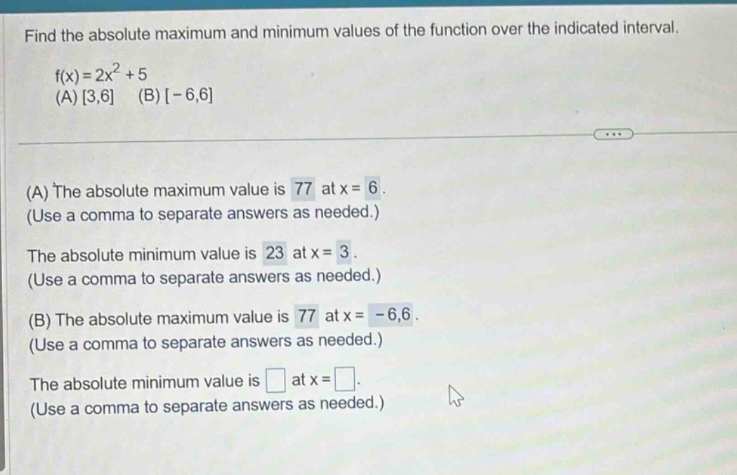 find the absolute maximum and minimum values of the function over the indicated interval. f(x)=2x² + 5 (a) 3,6 (b) -6,6 (a) the absolute maximum value is 77 at x = 6. (use a comma to separate answers as needed.) the absolute minimum value is 23 at x = 3. (use a comma to separate answers as needed.) (b) the absolute maximum value is 77 at x = -6,6. (use a comma to separate answers as needed.) the absolute minimum value is at x =. (use a comma to separate answers as needed.)